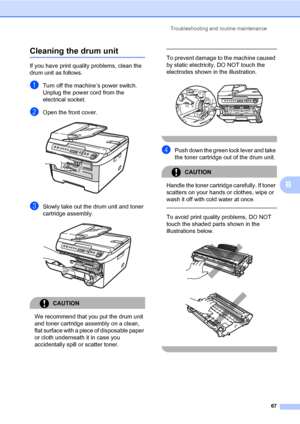 Page 75
Troubleshooting and routine maintenance67
B
Cleaning the drum unitB
If you have print quality problems, clean the 
drum unit as follows.
aTurn off the machine’s power switch. 
Unplug the power cord from the 
electrical socket. 
bOpen the front cover. 
cSlowly take out the drum unit and toner 
cartridge assembly.
 
CAUTION 
We recommend that you put the drum unit 
and toner cartridge assembly on a clean, 
flat surface with a piece of disposable paper 
or cloth underneath it in case you 
accidentally...