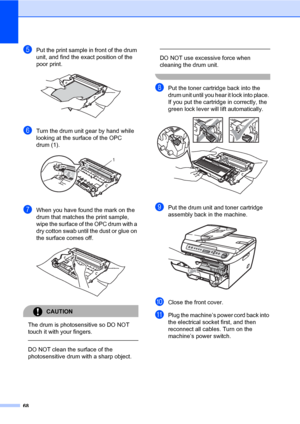 Page 76
68
ePut the print sample in front of the drum 
unit, and find the exact position of the 
poor print.
 
fTurn the drum unit gear by hand while 
looking at the surface of the OPC 
drum (1).
 
gWhen you have found the mark on the 
drum that matches  the print sample, 
wipe the surface of the OPC drum with a 
dry cotton swab until the dust or glue on 
the surface comes off.
 
CAUTION 
The drum is photosensitive so DO NOT 
touch it with your fingers.
  
DO NOT clean the surface of the 
photosensitive drum...
