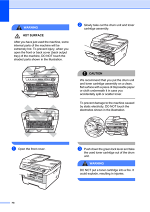 Page 78
70
WARNING
HOT SURFACE
 After you have just used the machine, some 
internal parts of the machine will be 
extremely hot. To prevent injury, when you 
open the front or back cover (back output 
tray) of the machine, DO NOT touch the 
shaded parts shown in the illustration.
 
 
 
aOpen the front cover. 
bSlowly take out the drum unit and toner 
cartridge assembly.
 
CAUTION 
We recommend that you put the drum unit 
and toner cartridge assembly on a clean, 
flat surface with a piece of disposable paper...