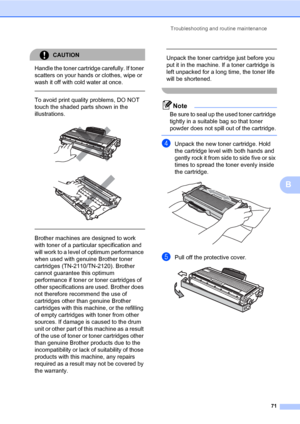 Page 79
Troubleshooting and routine maintenance71
B
CAUTION 
Handle the toner cartridge carefully. If toner 
scatters on your hands or clothes, wipe or 
wash it off with cold water at once.
  
To avoid print quality problems, DO NOT 
touch the shaded parts shown in the 
illustrations.
 
 
 
 
Brother machines are designed to work 
with toner of a particular specification and 
will work to a level of  optimum performance 
when used with genuine Brother toner 
cartridges (TN-2110/TN-2120). Brother 
cannot...