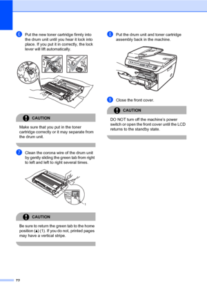 Page 80
72
fPut the new toner cartridge firmly into 
the drum unit until you hear it lock into 
place. If you put it in correctly, the lock 
lever will lift automatically.
 
CAUTION 
Make sure that you put in the toner 
cartridge correctly or it may separate from 
the drum unit.
 
gClean the corona wire of the drum unit 
by gently sliding the green tab from right 
to left and left to right several times.
 
CAUTION 
Be sure to return the  green tab to the home 
position ( a) (1). If you do not, printed pages...