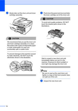 Page 82
74
bSlowly take out the drum unit and toner 
cartridge assembly.
 
CAUTION 
We recommend that you put the drum unit 
and toner cartridge assembly on a clean, 
flat surface with a piec e of disposable paper 
or cloth underneath it in case you 
accidentally spill or scatter toner.
  
To prevent damage to the machine caused 
by static electricit y, DO NOT touch the 
electrodes shown in  the illustration.
 
 
cPush down the green lock lever and take  
the toner cartridge out of the drum unit.
CAUTION 
To...