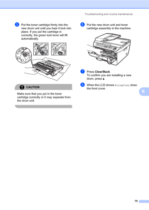 Page 83
Troubleshooting and routine maintenance75
B
ePut the toner cartridge firmly into the 
new drum unit until you hear it lock into 
place. If you put the cartridge in 
correctly, the green lock lever will lift 
automatically.
 
CAUTION 
Make sure that you put in the toner 
cartridge correctly or it may separate from 
the drum unit.
 
fPut the new drum unit and toner 
cartridge assembly in the machine.
 
gPress Clear/Back .
To confirm you are installing a new 
drum, press  a.
hWhen the LCD shows  Accepted,...