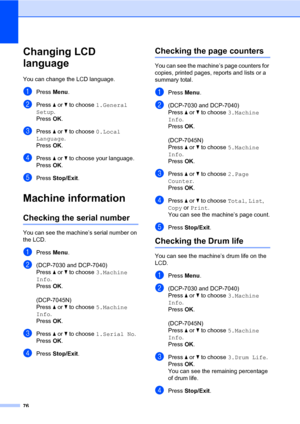 Page 84
76
Changing LCD 
language
B
You can change the LCD language.
aPress Menu.
bPress  a or  b to choose  1.General 
Setup .
Press  OK.
cPress  a or  b to choose  0.Local 
Language .
Press  OK.
dPress  a or  b to choose your language.
Press  OK.
ePress  Stop/Exit .
Machine informationB
Checking the serial numberB
You can see the machine’s serial number on 
the LCD.
aPress Menu.
b(DCP-7030 and DCP-7040)   
Press  a or  b to choose  3.Machine 
Info .
Press  OK.
 
(DCP-7045N)   
Press  a or  b to choose...