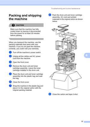 Page 85
Troubleshooting and routine maintenance77
B
Packing and shipping 
the machine
B
CAUTION 
Make sure that the machine has fully 
cooled down by leaving it disconnected 
from the power for at least 30 minutes 
before packing.
 
When you transport the machine, use the 
packing materials that came with your 
machine. If you do not pack the machine 
correctly, you could void your warranty.
aTurn off the machine’s power switch.
bUnplug all the cables and AC power 
cord from the machine.
cOpen the front cover....