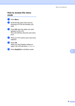 Page 87
Menu and features79
C
How to access the menu 
modeC
aPress 
Menu.
bScroll through each menu level by 
pressing  a or  b for the direction you 
want.
cPress  OK when the option you want 
appears on the LCD.
The LCD will then show the next menu 
level.
dPress  a or  b to scroll to your next menu 
selection.
ePress  OK.
When you have finished setting an 
option, the LCD will show  Accepted.
fPress Stop/Exit  to exit Menu mode.
 