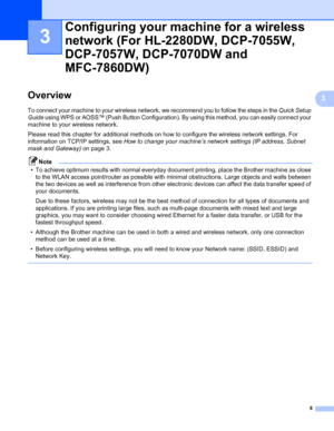 Page 138
3
3Overview3
To connect your machine to your wireless network, we recommend you to follow the steps in the Quick Setup 
Guide using WPS or AOSS™ (Push Button Configuration). By using this method, you can easily connect your 
machine to your wireless network.
Please read this chapter for additional methods on how to configure the wireless network settings. For 
information on TCP/IP settings, see How to change your machine’s network settings (IP address, Subnet 
mask and Gateway) on page 3.
Note
• To...