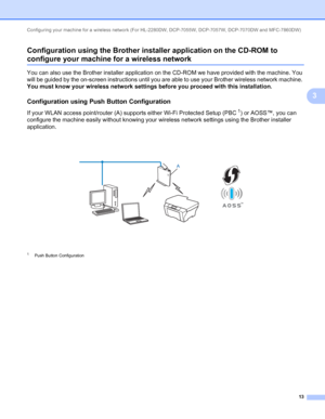 Page 18Configuring your machine for a wireless network (For HL-2280DW, DCP-7055W, DCP-7057W, DCP-7070DW and MFC-7860DW) 
13
3 Configuration using the Brother installer application on the CD-ROM to 
configure your machine for a wireless network3
You can also use the Brother installer application on the CD-ROM we have provided with the machine. You 
will be guided by the on-screen instructions until you are able to use your Brother wireless network machine. 
You must know your wireless network settings before you...