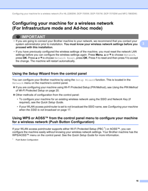 Page 21Configuring your machine for a wireless network (For HL-2280DW, DCP-7055W, DCP-7057W, DCP-7070DW and MFC-7860DW) 
16
3
Configuring your machine for a wireless network
(For Infrastructure mode and Ad-hoc mode)
3
IMPORTANT
• If you are going to connect your Brother machine to your network, we recommend that you contact your 
system administrator prior to installation. You must know your wireless network settings before you 
proceed with this installation.
• If you have previously configured the wireless...