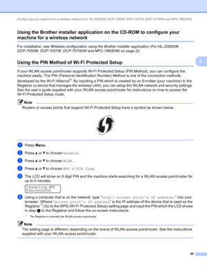 Page 25Configuring your machine for a wireless network (For HL-2280DW, DCP-7055W, DCP-7057W, DCP-7070DW and MFC-7860DW) 
20
3 Using the Brother installer application on the CD-ROM to configure your 
machine for a wireless network3
For installation, see Wireless configuration using the Brother installer application (For HL-2280DW, 
DCP-7055W, DCP-7057W, DCP-7070DW and MFC-7860DW) on page 22.
Using the PIN Method of Wi-Fi Protected Setup3
If your WLAN access point/router supports Wi-Fi Protected Setup (PIN...