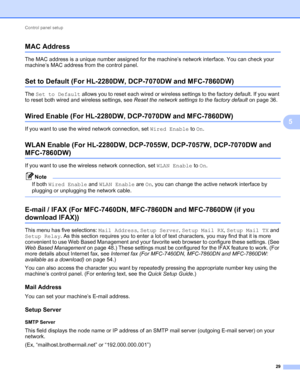 Page 34Control panel setup 
29
5
MAC Address5
The MAC address is a unique number assigned for the machine’s network interface. You can check your 
machine’s MAC address from the control panel.
Set to Default (For HL-2280DW, DCP-7070DW and MFC-7860DW)5
The Set to Default allows you to reset each wired or wireless settings to the factory default. If you want 
to reset both wired and wireless settings, see Reset the network settings to the factory default on page 36.
Wired Enable (For HL-2280DW, DCP-7070DW and...