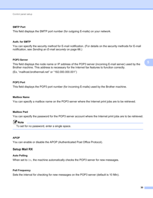 Page 35Control panel setup 
30
5
 5
SMTP Port
This field displays the SMTP port number (for outgoing E-mails) on your network.
 5
Auth. for SMTP
You can specify the security method for E-mail notification. (For details on the security methods for E-mail 
notification, see Sending an E-mail securely on page 66.)
 5
POP3 Server
This field displays the node name or IP address of the POP3 server (incoming E-mail server) used by the 
Brother machine. This address is necessary for the Internet fax features to...