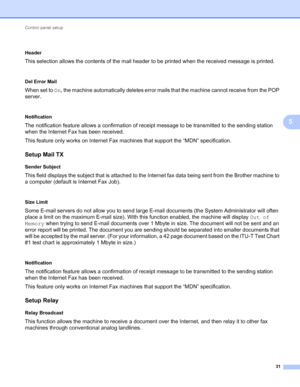 Page 36Control panel setup 
31
5
 5
Header
This selection allows the contents of the mail header to be printed when the received message is printed.
 5
Del Error Mail
When set to On, the machine automatically deletes error mails that the machine cannot receive from the POP 
server.
 5
Notification
The notification feature allows a confirmation of receipt message to be transmitted to the sending station 
when the Internet Fax has been received.
This feature only works on Internet Fax machines that support the...