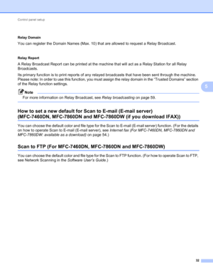 Page 37Control panel setup 
32
5
 5
Relay Domain
You can register the Domain Names (Max. 10) that are allowed to request a Relay Broadcast.
 5
Relay Report
A Relay Broadcast Report can be printed at the machine that will act as a Relay Station for all Relay 
Broadcasts.
Its primary function is to print reports of any relayed broadcasts that have been sent through the machine. 
Please note: In order to use this function, you must assign the relay domain in the “Trusted Domains” section 
of the Relay function...