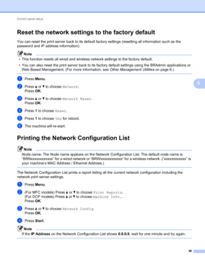 Page 41Control panel setup 
36
5
Reset the network settings to the factory default5
You can reset the print server back to its default factory settings (resetting all information such as the 
password and IP address information).
Note
• This function resets all wired and wireless network settings to the factory default.
• You can also reset the print server back to its factory default settings using the BRAdmin applications or 
Web Based Management. (For more information, see Other Management Utilities on page...