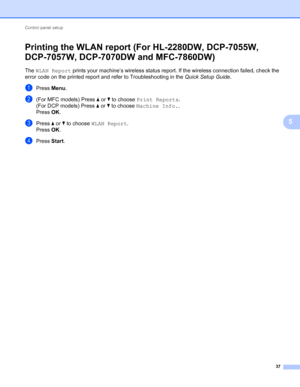 Page 42Control panel setup 
37
5
Printing the WLAN report (For HL-2280DW, DCP-7055W, 
DCP-7057W, DCP-7070DW and MFC-7860DW)
5
The WLAN Report prints your machine’s wireless status report. If the wireless connection failed, check the 
error code on the printed report and refer to Troubleshooting in the Quick Setup Guide.
aPress Menu.
b(For MFC models) Press a or b to choose Print Reports.
(For DCP models) Press a or b to choose Machine Info..
Press OK.
cPress a or b to choose WLAN Report.
Press OK.
dPress Start.
 