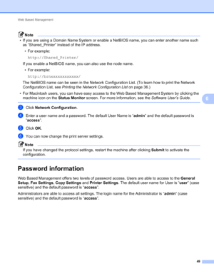 Page 54Web Based Management 
49
6
Note
• If you are using a Domain Name System or enable a NetBIOS name, you can enter another name such 
as “Shared_Printer” instead of the IP address.
• For example:
http://Shared_Printer/
If you enable a NetBIOS name, you can also use the node name.
• For example:
http://brnxxxxxxxxxxxx/
The NetBIOS name can be seen in the Network Configuration List. (To learn how to print the Network 
Configuration List, see Printing the Network Configuration List on page 36.)
• For Macintosh...