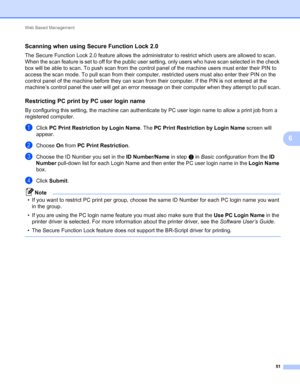 Page 56Web Based Management 
51
6
Scanning when using Secure Function Lock 2.06
The Secure Function Lock 2.0 feature allows the administrator to restrict which users are allowed to scan. 
When the scan feature is set to off for the public user setting, only users who have scan selected in the check 
box will be able to scan. To push scan from the control panel of the machine users must enter their PIN to 
access the scan mode. To pull scan from their computer, restricted users must also enter their PIN on the...