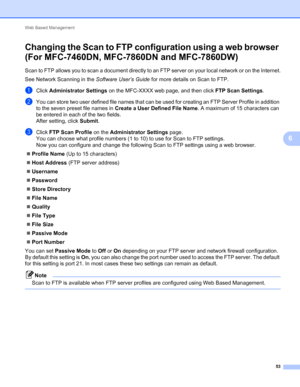 Page 58Web Based Management 
53
6
Changing the Scan to FTP configuration using a web browser 
(For MFC-7460DN, MFC-7860DN and MFC-7860DW)
6
Scan to FTP allows you to scan a document directly to an FTP server on your local network or on the Internet.
See Network Scanning in the Software User’s Guide for more details on Scan to FTP.
aClick Administrator Settings on the MFC-XXXX web page, and then click FTP Scan Settings.
bYou can store two user defined file names that can be used for creating an FTP Server...