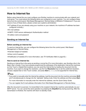 Page 61Internet fax (For MFC-7460DN, MFC-7860DN and MFC-7860DW: available as a download) 
56
7
How to Internet fax7
Before using Internet fax you must configure your Brother machine to communicate with your network and 
mail server. You must ensure the following items are configured on your machine. You can configure these 
items from the control panel, Web Based Management, Remote Setup or BRAdmin Professional 3. If you are 
unsure of any of these items, please contact your systems administrator. 
IP address...