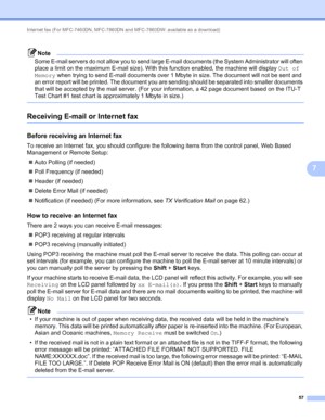 Page 62Internet fax (For MFC-7460DN, MFC-7860DN and MFC-7860DW: available as a download) 
57
7
Note
Some E-mail servers do not allow you to send large E-mail documents (the System Administrator will often 
place a limit on the maximum E-mail size). With this function enabled, the machine will display Out of 
Memory when trying to send E-mail documents over 1 Mbyte in size. The document will not be sent and 
an error report will be printed. The document you are sending should be separated into smaller documents...