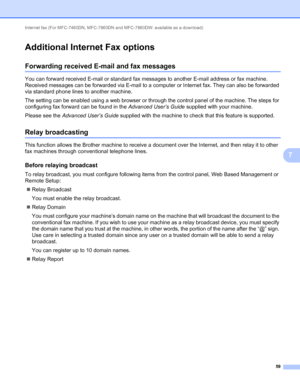 Page 64Internet fax (For MFC-7460DN, MFC-7860DN and MFC-7860DW: available as a download) 
59
7
Additional Internet Fax options7
Forwarding received E-mail and fax messages7
You can forward received E-mail or standard fax messages to another E-mail address or fax machine. 
Received messages can be forwarded via E-mail to a computer or Internet fax. They can also be forwarded 
via standard phone lines to another machine.
The setting can be enabled using a web browser or through the control panel of the machine....