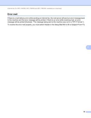 Page 68Internet fax (For MFC-7460DN, MFC-7860DN and MFC-7860DW: available as a download) 
63
7
Error mail7
If there is a mail delivery error while sending an Internet fax, the mail server will send an error message back 
to the machine and the error message will be printed. If there is an error while receiving mail, an error 
message will be printed (Example: “The message being sent to the machine was not in a TIFF-F format.”).
To receive the error mail properly, you must switch Header in the Setup Mail RX to...