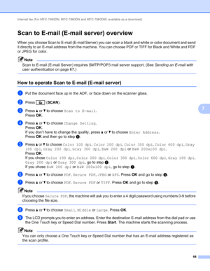 Page 69Internet fax (For MFC-7460DN, MFC-7860DN and MFC-7860DW: available as a download) 
64
7
Scan to E-mail (E-mail server) overview7
When you choose Scan to E-mail (E-mail Server) you can scan a black and white or color document and send 
it directly to an E-mail address from the machine. You can choose PDF or TIFF for Black and White and PDF 
or JPEG for color.
Note
Scan to E-mail (E-mail Server) requires SMTP/POP3 mail server support. (See Sending an E-mail with 
user authentication on page 67.)
 
How to...