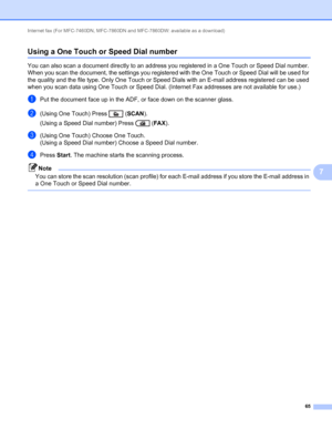 Page 70Internet fax (For MFC-7460DN, MFC-7860DN and MFC-7860DW: available as a download) 
65
7
Using a One Touch or Speed Dial number7
You can also scan a document directly to an address you registered in a One Touch or Speed Dial number. 
When you scan the document, the settings you registered with the OneTouch or Speed Dial will be used for 
the quality and the file type. Only One Touch or Speed Dials with an E-mail address registered can be used 
when you scan data using One Touch or Speed Dial. (Internet...