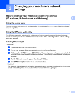 Page 83
2
2
How to change your machine’s network settings 
(IP address, Subnet mask and Gateway)
2
Using the control panel2
You can configure your machine for a network using the control panel Network menu. (See Control panel 
setup on page 25.)
Using the BRAdmin Light utility2
The BRAdmin Light utility is designed for initial setup of Brother network connected devices. It also can 
search for Brother products in a TCP/IP environment, view the status and configure basic network settings, 
such as IP address....