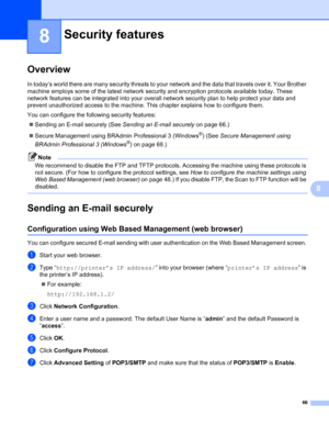 Page 7166
8
8
Overview8
In today’s world there are many security threats to your network and the data that travels over it. Your Brother 
machine employs some of the latest network security and encryption protocols available today. These 
network features can be integrated into your overall network security plan to help protect your data and 
prevent unauthorized access to the machine. This chapter explains how to configure them.
You can configure the following security features: 
Sending an E-mail securely...