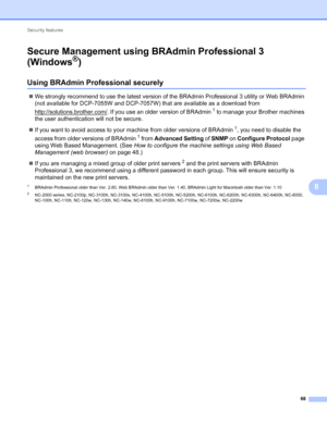 Page 73Security features 
68
8
Secure Management using BRAdmin Professional 3 
(Windows
®)8
Using BRAdmin Professional securely8
We strongly recommend to use the latest version of the BRAdmin Professional 3 utility or Web BRAdmin 
(not available for DCP-7055W and DCP-7057W) that are available as a download from 
http://solutions.brother.com/
. If you use an older version of BRAdmin1 to manage your Brother machines 
the user authentication will not be secure.
If you want to avoid access to your machine from...