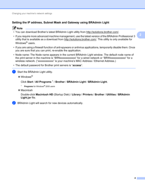 Page 9Changing your machine’s network settings 
4
2
Setting the IP address, Subnet Mask and Gateway using BRAdmin Light2
Note
• You can download Brother’s latest BRAdmin Light utility from http://solutions.brother.com/.
• If you require more advanced machine management, use the latest version of the BRAdmin Professional 3 
utility that is available as a download from http://solutions.brother.com/
. This utility is only available for 
Windows
® users.
• If you are using a firewall function of anti-spyware or...