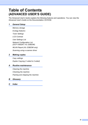 Page 13xi
Table of Contents 
(ADVANCED USER’S GUIDE)
The Advanced Users Guide explains the following features and operations. You can view the 
Advanced Users Guide on the Documentation CD-ROM.
1 General Setup
Memory storage
Ecology features
Toner Settings
LCD Contrast
User Settings List
Network Configuration List 
(DCP-7065DN / HL-2280DW)
WLAN Report (HL-2280DW only)
Scanning using a scanner driver
2 Making copies
Copy settings
Duplex Copying (1-sided to 2-sided) 
A Routine maintenance
Cleaning the machine...