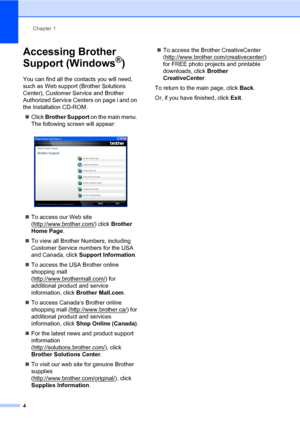 Page 18Chapter 1
4
Accessing Brother 
Support (Windows
®)1
You can find all the contacts you will need, 
such as Web support (Brother Solutions 
Center), Customer Service and Brother 
Authorized Service Centers on page i and on 
the Installation CD-ROM.
Click Brother Support on the main menu. 
The following screen will appear:
 
To access our Web site 
(http://www.brother.com/
) click Brother 
Home Page.
To view all Brother Numbers, including 
Customer Service numbers for the USA 
and Canada, click Support...