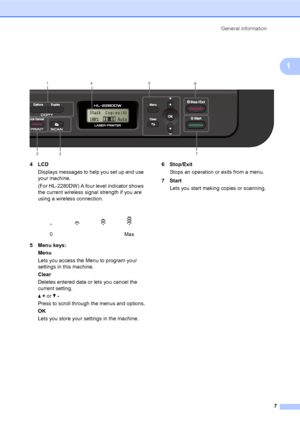 Page 21General information
7
1
 
4LCD
Displays messages to help you set up and use 
your machine.
(For HL-2280DW) A four level indicator shows 
the current wireless signal strength if you are 
using a wireless connection.
5 Menu keys:
Menu
Lets you access the Menu to program your 
settings in this machine.
Clear
Deletes entered data or lets you cancel the 
current setting.
a + or b -
Press to scroll through the menus and options.
OK
Lets you store your settings in the machine.6Stop/Exit
Stops an operation or...