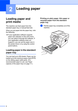 Page 228
2
Loading paper and 
print media
2
The machine can feed paper from the 
standard paper tray or manual feed slot.
When you put paper into the paper tray, note 
the following:
If your application software supports 
paper size selection on the print menu, 
you can select it through the software. If 
your application software does not 
support it, you can set the paper size in 
the printer driver or by using the control 
panel buttons.
Loading paper in the standard 
paper tray2
You can load up to 250...