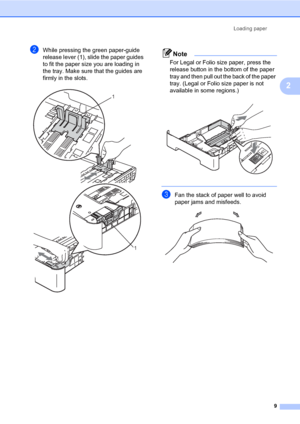 Page 23Loading paper
9
2
bWhile pressing the green paper-guide 
release lever (1), slide the paper guides 
to fit the paper size you are loading in 
the tray. Make sure that the guides are 
firmly in the slots.
 
Note
For Legal or Folio size paper, press the 
release button in the bottom of the paper 
tray and then pull out the back of the paper 
tray. (Legal or Folio size paper is not 
available in some regions.)
 
 
cFan the stack of paper well to avoid 
paper jams and misfeeds.
 
1
1
 