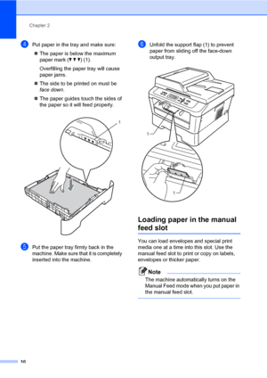 Page 24Chapter 2
10
dPut paper in the tray and make sure:
The paper is below the maximum 
paper mark (b b b) (1).
Overfilling the paper tray will cause 
paper jams.
The side to be printed on must be 
face down.
The paper guides touch the sides of 
the paper so it will feed properly.
 
ePut the paper tray firmly back in the 
machine. Make sure that it is completely 
inserted into the machine.
fUnfold the support flap (1) to prevent 
paper from sliding off the face-down 
output tray.
 
Loading paper in the...