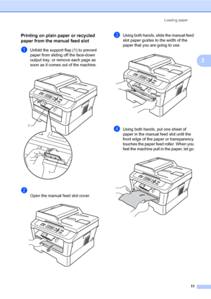 Page 25Loading paper
11
2
Printing on plain paper or recycled 
paper from the manual feed slot
2
aUnfold the support flap (1) to prevent 
paper from sliding off the face-down 
output tray, or remove each page as 
soon as it comes out of the machine.
 
b
Open the manual feed slot cover. 
cUsing both hands, slide the manual feed 
slot paper guides to the width of the 
paper that you are going to use.
 
dUsing both hands, put one sheet of 
paper in the manual feed slot until the 
front edge of the paper or...