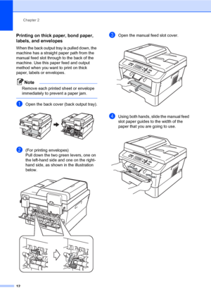 Page 26Chapter 2
12
Printing on thick paper, bond paper, 
labels, and envelopes
2
When the back output tray is pulled down, the 
machine has a straight paper path from the 
manual feed slot through to the back of the 
machine. Use this paper feed and output 
method when you want to print on thick 
paper, labels or envelopes.
Note
Remove each printed sheet or envelope 
immediately to prevent a paper jam.
 
aOpen the back cover (back output tray). 
b(For printing envelopes) 
Pull down the two green levers, one on...