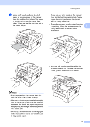 Page 27Loading paper
13
2
eUsing both hands, put one sheet of 
paper or one envelope in the manual 
feed slot until the front edge of the paper 
or envelope touches the paper feed 
roller. When you feel the machine pull in 
the paper, let go.
 
 
Note
• Put the paper into the manual feed slot 
with the side to be printed face up.
• Make sure that the print media is straight 
and in the proper position on the manual 
feed slot. If it is not, the paper may not be 
fed properly, resulting in a skewed printout 
or...