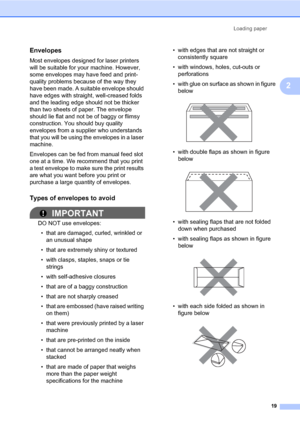 Page 33Loading paper
19
2
Envelopes2
Most envelopes designed for laser printers 
will be suitable for your machine. However, 
some envelopes may have feed and print-
quality problems because of the way they 
have been made. A suitable envelope should 
have edges with straight, well-creased folds 
and the leading edge should not be thicker 
than two sheets of paper. The envelope 
should lie flat and not be of baggy or flimsy 
construction. You should buy quality 
envelopes from a supplier who understands 
that...