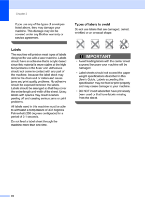 Page 34Chapter 2
20
If you use any of the types of envelopes 
listed above, they may damage your 
machine. This damage may not be 
covered under any Brother warranty or 
service agreement.
 
Labels2
The machine will print on most types of labels 
designed for use with a laser machine. Labels 
should have an adhesive that is acrylic-based 
since this material is more stable at the high 
temperatures in the fuser unit. Adhesives 
should not come in contact with any part of 
the machine, because the label stock...