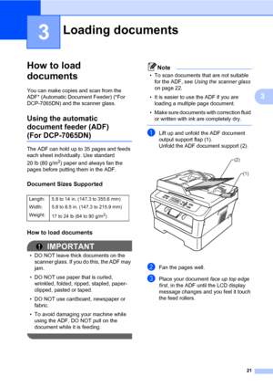 Page 3521
3
3
How to load 
documents
3
You can make copies and scan from the 
ADF* (Automatic Document Feeder) (*For 
DCP-7065DN) and the scanner glass.
Using the automatic 
document feeder (ADF)
(For DCP-7065DN)3
The ADF can hold up to 35 pages and feeds 
each sheet individually. Use standard 
20 lb (80 g/m
2) paper and always fan the 
pages before putting them in the ADF.
Document Sizes Supported3
How to load documents3
IMPORTANT
• DO NOT leave thick documents on the 
scanner glass. If you do this, the ADF...