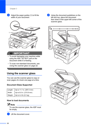 Page 36Chapter 3
22
dAdjust the paper guides (1) to fit the 
width of your document.
 
IMPORTANT
• To avoid damaging your machine while 
using the ADF, DO NOT pull on the 
document while it is feeding.
• To scan non-standard documents, see 
Using the scanner glass on page 22.
 
Using the scanner glass3
You can use the scanner glass to copy or 
scan pages of a book one page at a time.
Document Sizes Supported3
How to load documents3
Note
To use the scanner glass, the ADF must 
be empty.
 
aLift the document...