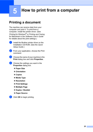 Page 3925
5
5
Printing a document5
The machine can receive data from your 
computer and print it. To print from a 
computer, install the printer driver. (See 
Printing for Windows
® or Printing and Faxing 
for Macintosh in the Software Users Guide 
for details about the print settings.)
aInstall the Brother printer driver on the 
Installation CD-ROM. (See the Quick 
Setup Guide.)
bFrom your application, choose the Print 
command.
cChoose the name of your machine in the 
Print dialog box and click Properties....