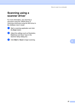 Page 41How to scan to a computer
27
6
Scanning using a 
scanner driver
6
For more information, see Scanning a 
document using the TWAIN driver or 
Scanning a document using the WIA driver in 
the Software Users Guide.
aStart a scanning application and click 
the Scan button.
bAdjust the settings such as Resolution, 
Brightness and Scan Type in the 
Scanner Setup dialog box.
cClick Start or Scan to begin scanning.
 