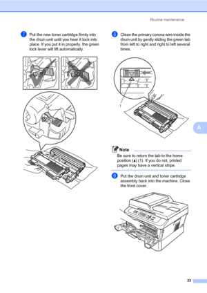 Page 47Routine maintenance
33
A
gPut the new toner cartridge firmly into 
the drum unit until you hear it lock into 
place. If you put it in properly, the green 
lock lever will lift automatically.
 
hClean the primary corona wire inside the 
drum unit by gently sliding the green tab 
from left to right and right to left several 
times.
 
Note
Be sure to return the tab to the home 
position (a) (1). If you do not, printed 
pages may have a vertical stripe.
 
iPut the drum unit and toner cartridge 
assembly back...