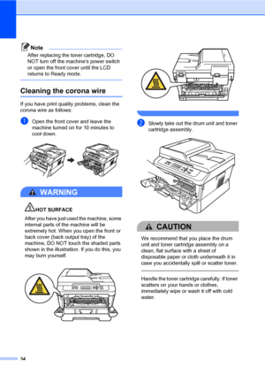 Page 4834
Note
After replacing the toner cartridge, DO 
NOT turn off the machines power switch 
or open the front cover until the LCD 
returns to Ready mode.
 
Cleaning the corona wireA
If you have print quality problems, clean the 
corona wire as follows:
aOpen the front cover and leave the 
machine turned on for 10 minutes to 
cool down.
 
WARNING 
HOT SURFACE
After you have just used the machine, some 
internal parts of the machine will be 
extremely hot. When you open the front or 
back cover (back output...